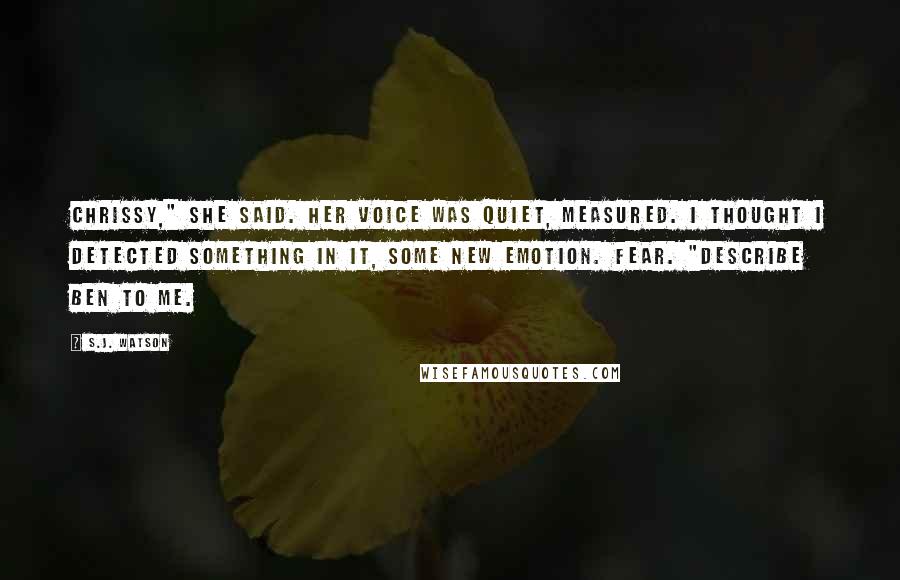 S.J. Watson Quotes: Chrissy," she said. Her voice was quiet, measured. I thought I detected something in it, some new emotion. Fear. "Describe Ben to me.