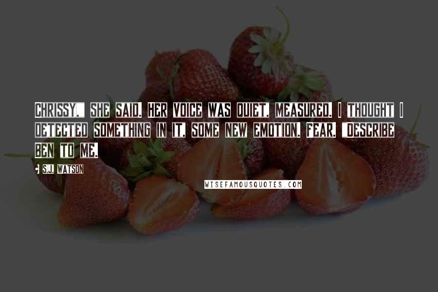 S.J. Watson Quotes: Chrissy," she said. Her voice was quiet, measured. I thought I detected something in it, some new emotion. Fear. "Describe Ben to me.
