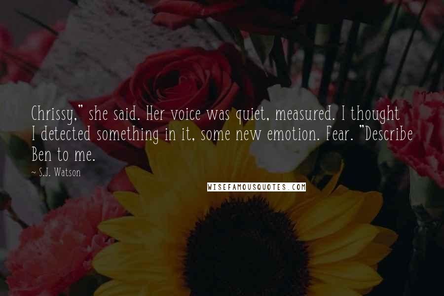 S.J. Watson Quotes: Chrissy," she said. Her voice was quiet, measured. I thought I detected something in it, some new emotion. Fear. "Describe Ben to me.