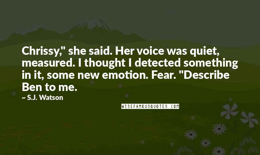 S.J. Watson Quotes: Chrissy," she said. Her voice was quiet, measured. I thought I detected something in it, some new emotion. Fear. "Describe Ben to me.