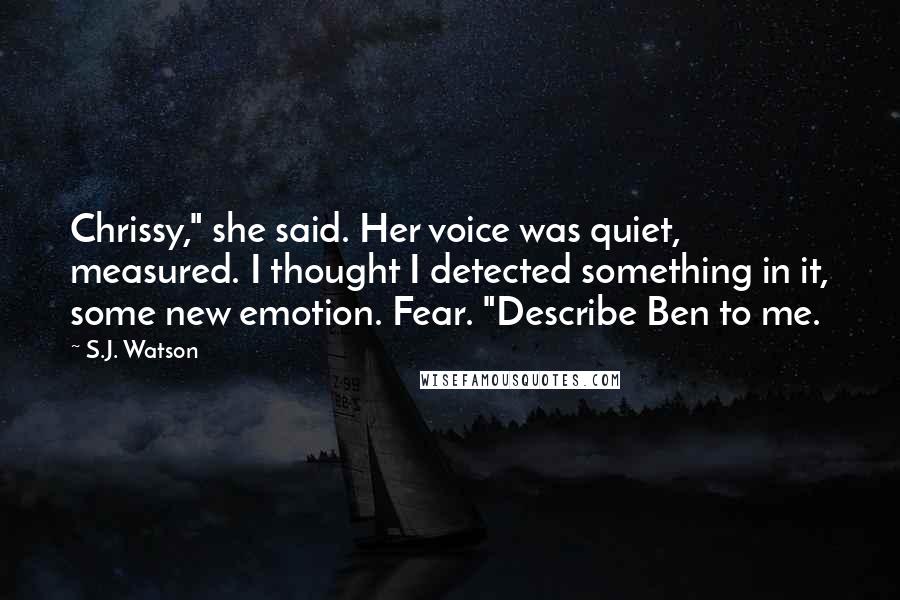 S.J. Watson Quotes: Chrissy," she said. Her voice was quiet, measured. I thought I detected something in it, some new emotion. Fear. "Describe Ben to me.