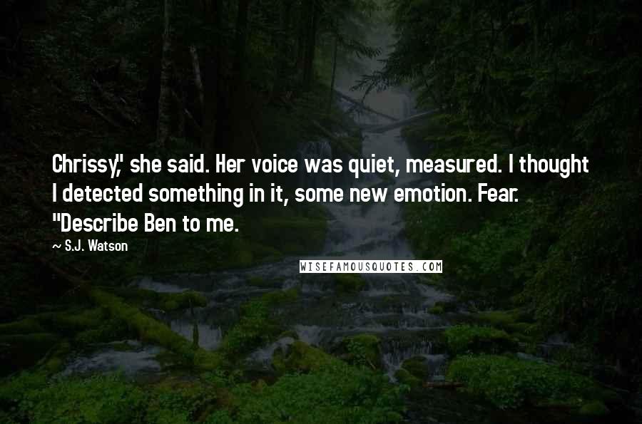 S.J. Watson Quotes: Chrissy," she said. Her voice was quiet, measured. I thought I detected something in it, some new emotion. Fear. "Describe Ben to me.