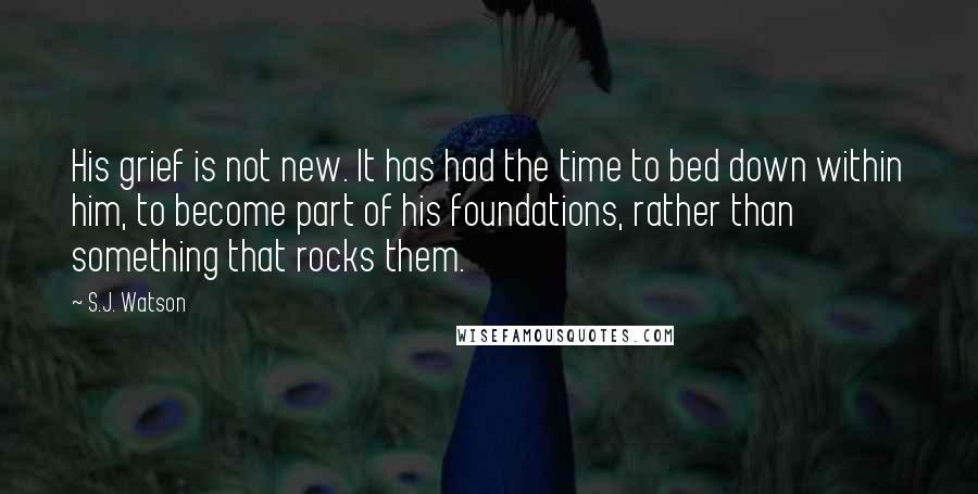 S.J. Watson Quotes: His grief is not new. It has had the time to bed down within him, to become part of his foundations, rather than something that rocks them.