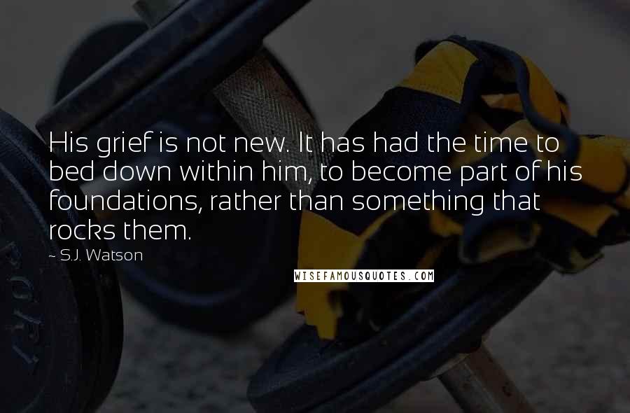 S.J. Watson Quotes: His grief is not new. It has had the time to bed down within him, to become part of his foundations, rather than something that rocks them.