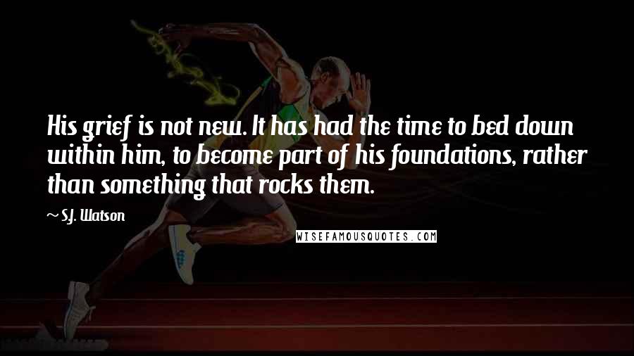 S.J. Watson Quotes: His grief is not new. It has had the time to bed down within him, to become part of his foundations, rather than something that rocks them.