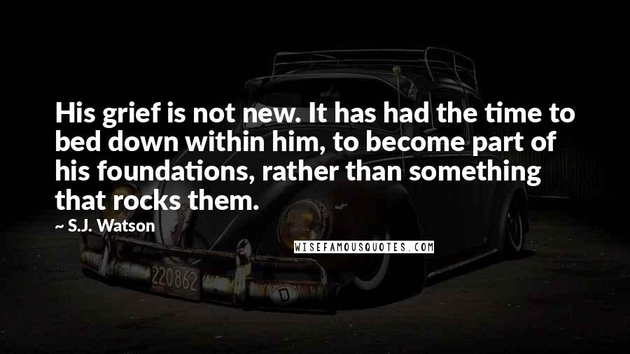 S.J. Watson Quotes: His grief is not new. It has had the time to bed down within him, to become part of his foundations, rather than something that rocks them.