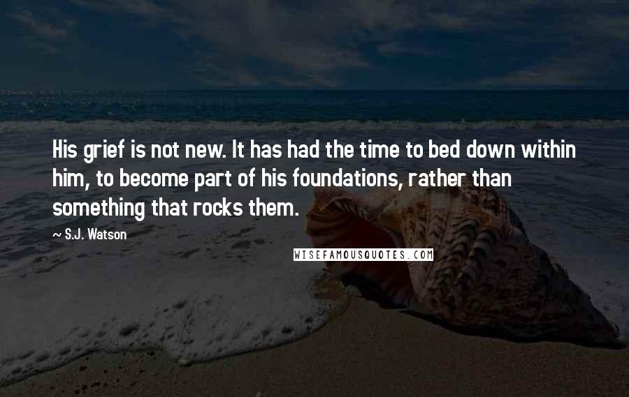 S.J. Watson Quotes: His grief is not new. It has had the time to bed down within him, to become part of his foundations, rather than something that rocks them.