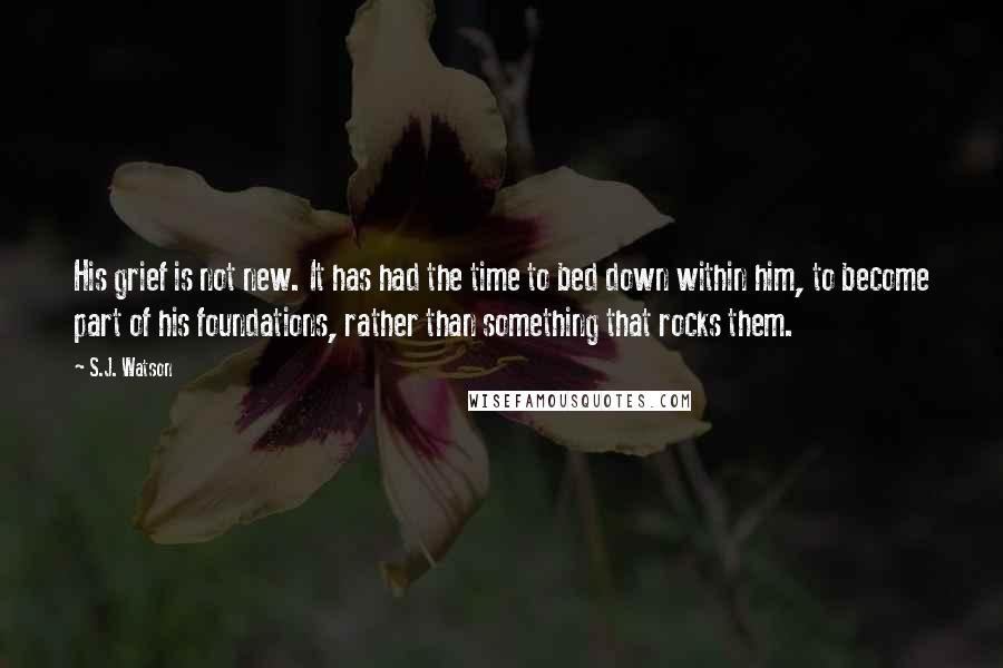 S.J. Watson Quotes: His grief is not new. It has had the time to bed down within him, to become part of his foundations, rather than something that rocks them.