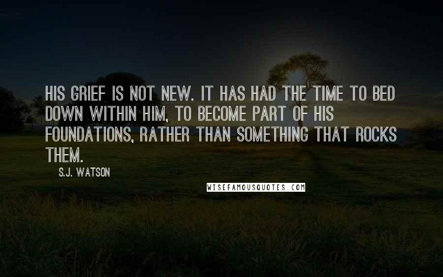 S.J. Watson Quotes: His grief is not new. It has had the time to bed down within him, to become part of his foundations, rather than something that rocks them.