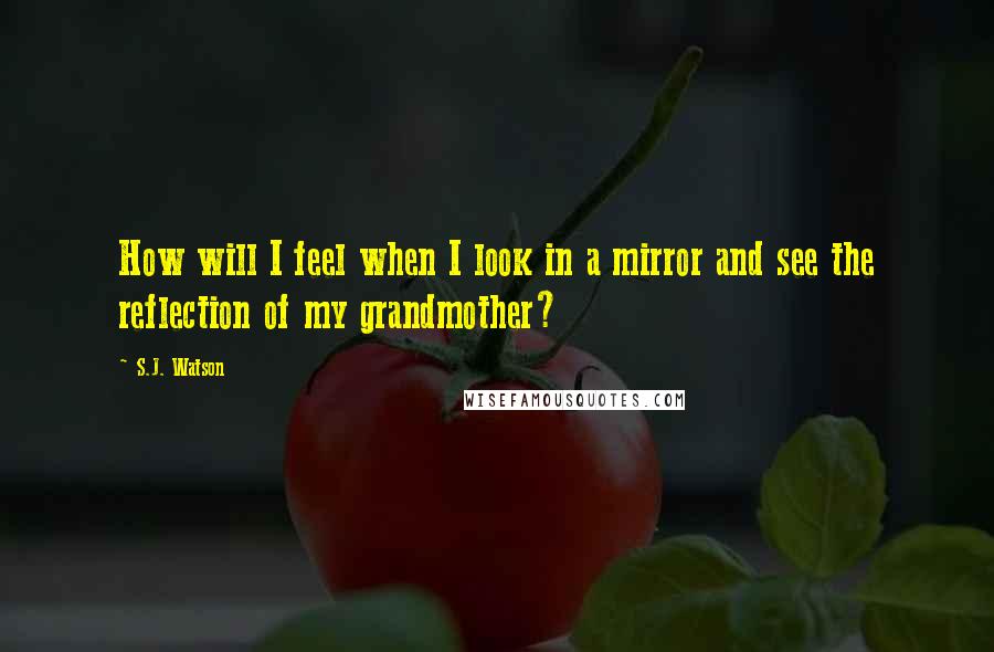 S.J. Watson Quotes: How will I feel when I look in a mirror and see the reflection of my grandmother?