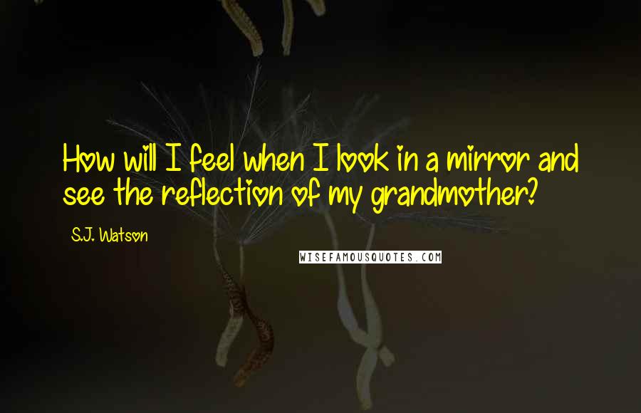 S.J. Watson Quotes: How will I feel when I look in a mirror and see the reflection of my grandmother?