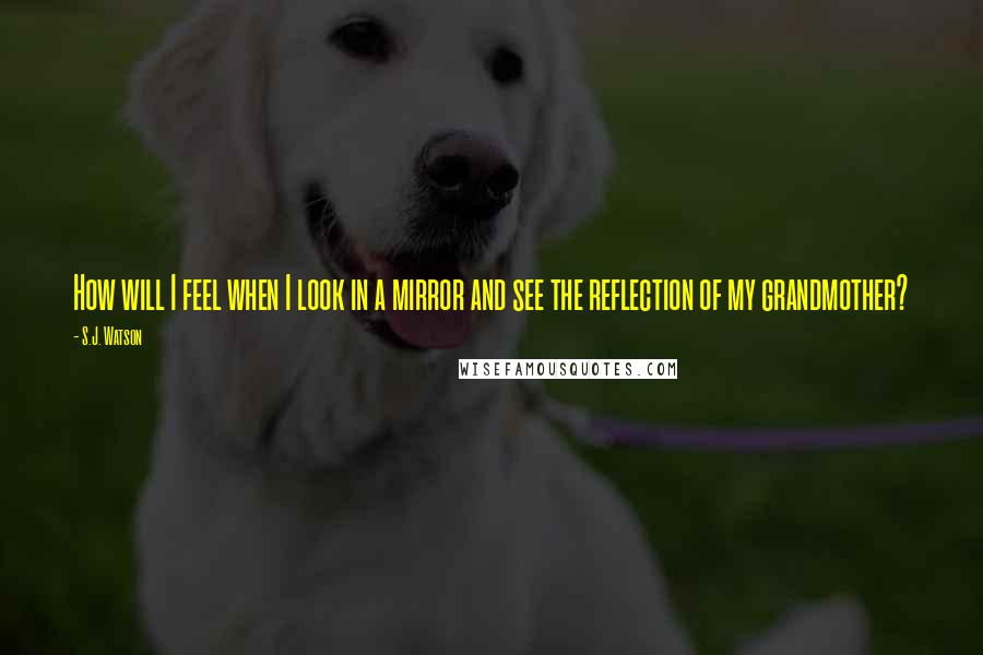 S.J. Watson Quotes: How will I feel when I look in a mirror and see the reflection of my grandmother?