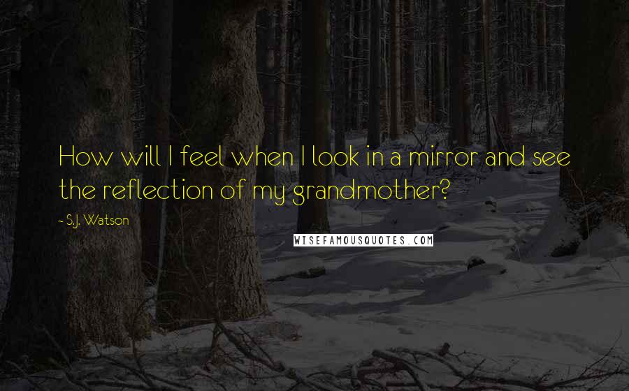 S.J. Watson Quotes: How will I feel when I look in a mirror and see the reflection of my grandmother?