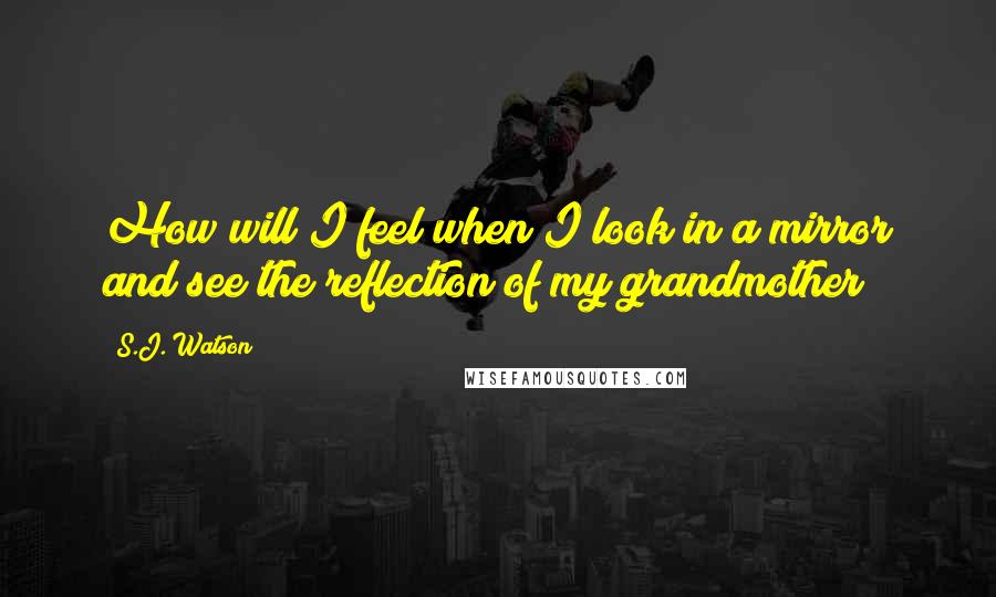 S.J. Watson Quotes: How will I feel when I look in a mirror and see the reflection of my grandmother?