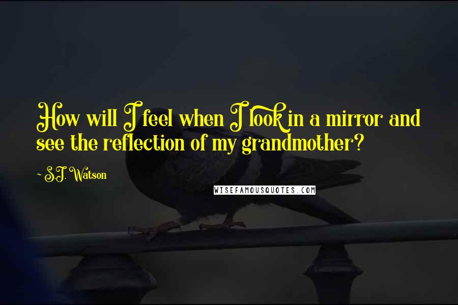 S.J. Watson Quotes: How will I feel when I look in a mirror and see the reflection of my grandmother?