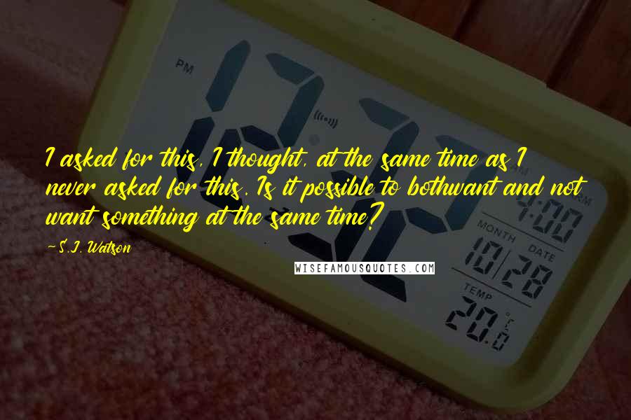 S.J. Watson Quotes: I asked for this, I thought, at the same time as I never asked for this. Is it possible to bothwant and not want something at the same time?