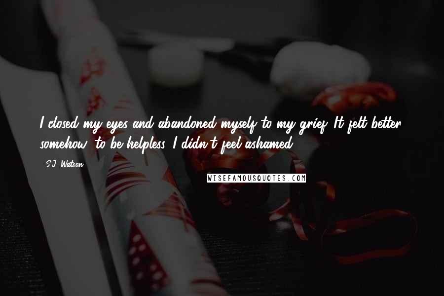 S.J. Watson Quotes: I closed my eyes and abandoned myself to my grief. It felt better, somehow, to be helpless. I didn't feel ashamed.