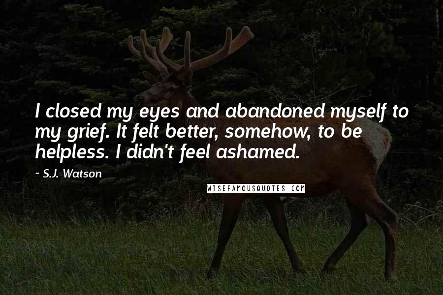 S.J. Watson Quotes: I closed my eyes and abandoned myself to my grief. It felt better, somehow, to be helpless. I didn't feel ashamed.