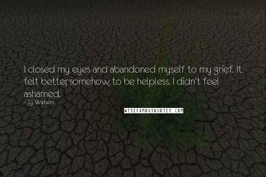 S.J. Watson Quotes: I closed my eyes and abandoned myself to my grief. It felt better, somehow, to be helpless. I didn't feel ashamed.