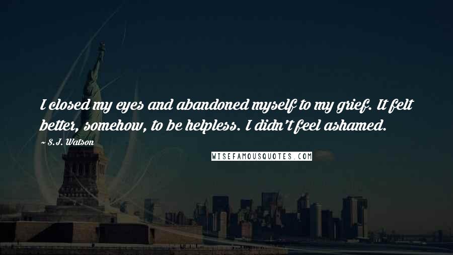 S.J. Watson Quotes: I closed my eyes and abandoned myself to my grief. It felt better, somehow, to be helpless. I didn't feel ashamed.
