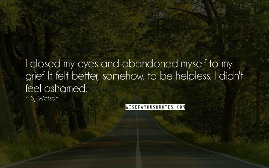 S.J. Watson Quotes: I closed my eyes and abandoned myself to my grief. It felt better, somehow, to be helpless. I didn't feel ashamed.