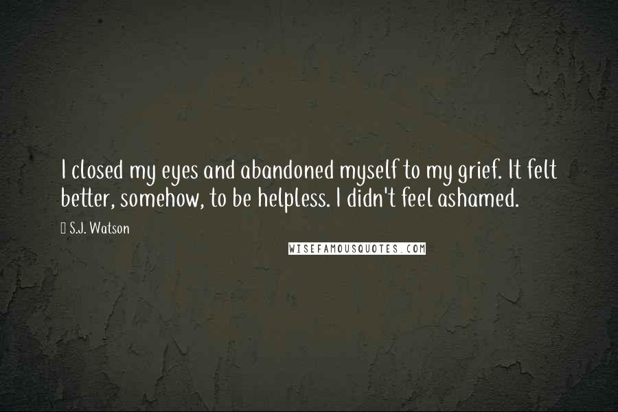 S.J. Watson Quotes: I closed my eyes and abandoned myself to my grief. It felt better, somehow, to be helpless. I didn't feel ashamed.
