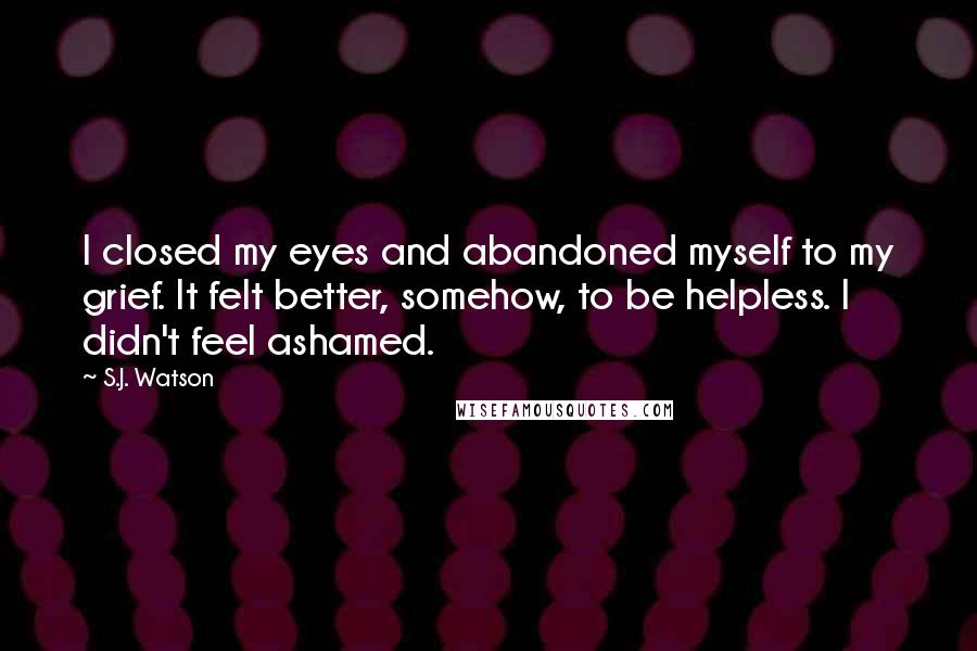 S.J. Watson Quotes: I closed my eyes and abandoned myself to my grief. It felt better, somehow, to be helpless. I didn't feel ashamed.