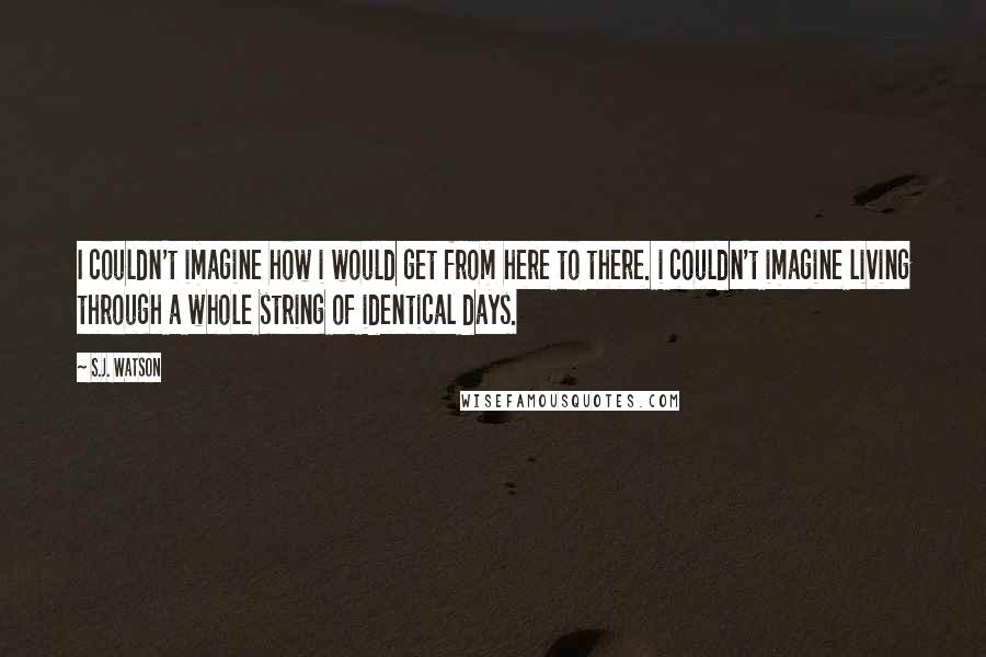 S.J. Watson Quotes: I couldn't imagine how i would get from here to there. i couldn't imagine living through a whole string of identical days.