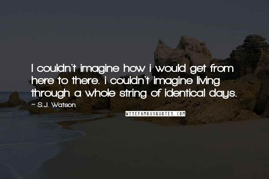 S.J. Watson Quotes: I couldn't imagine how i would get from here to there. i couldn't imagine living through a whole string of identical days.