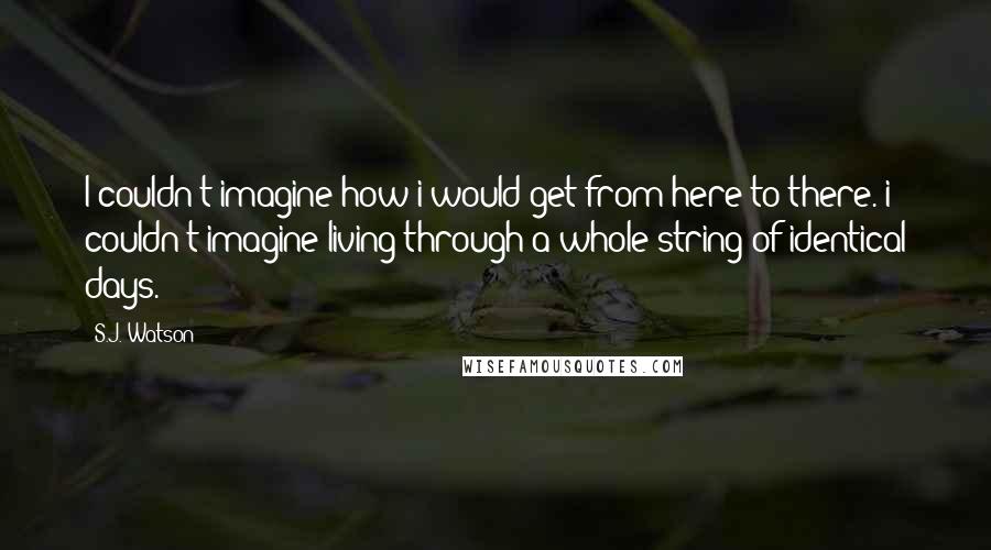 S.J. Watson Quotes: I couldn't imagine how i would get from here to there. i couldn't imagine living through a whole string of identical days.