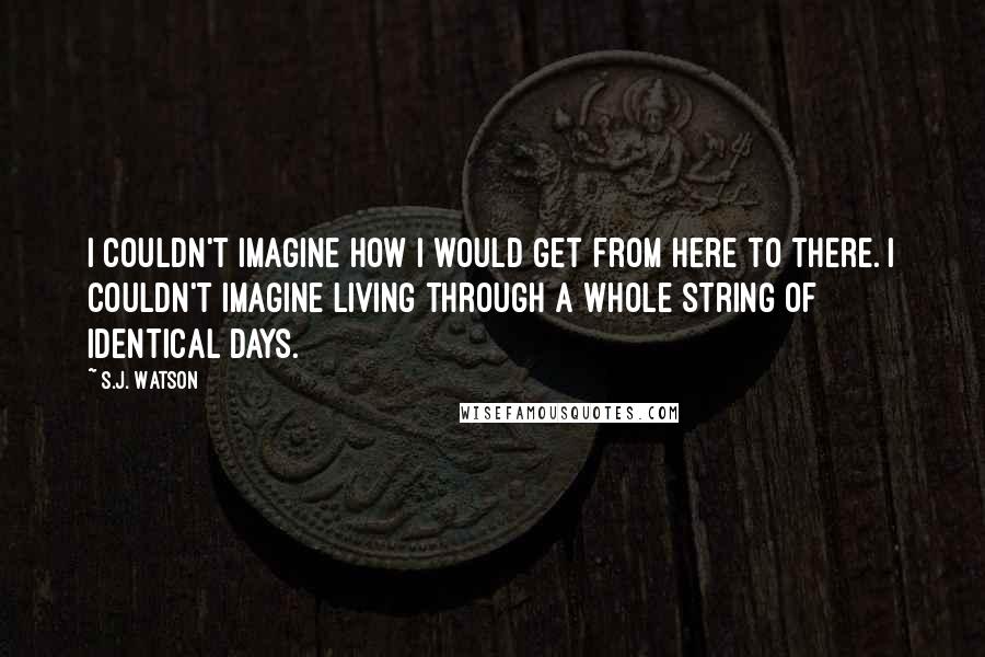 S.J. Watson Quotes: I couldn't imagine how i would get from here to there. i couldn't imagine living through a whole string of identical days.