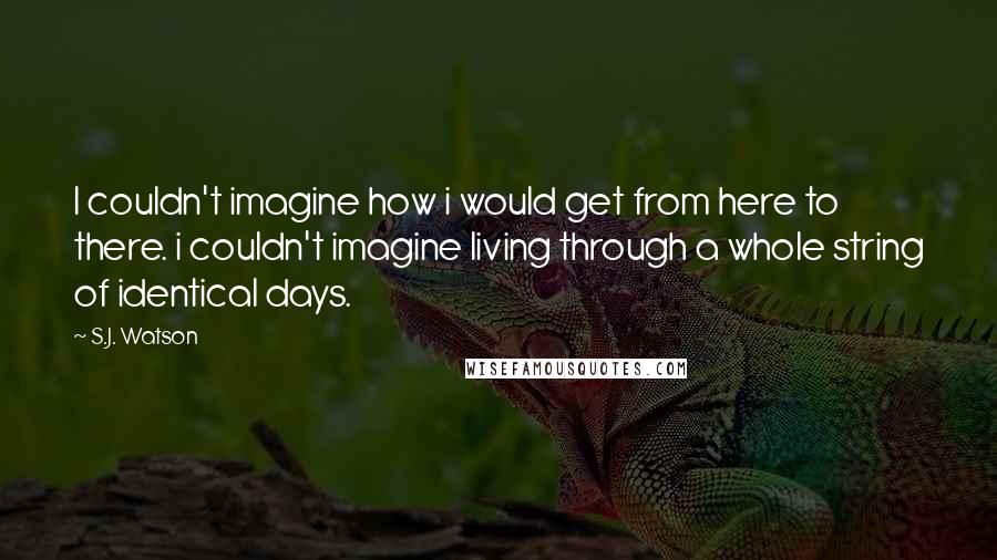 S.J. Watson Quotes: I couldn't imagine how i would get from here to there. i couldn't imagine living through a whole string of identical days.