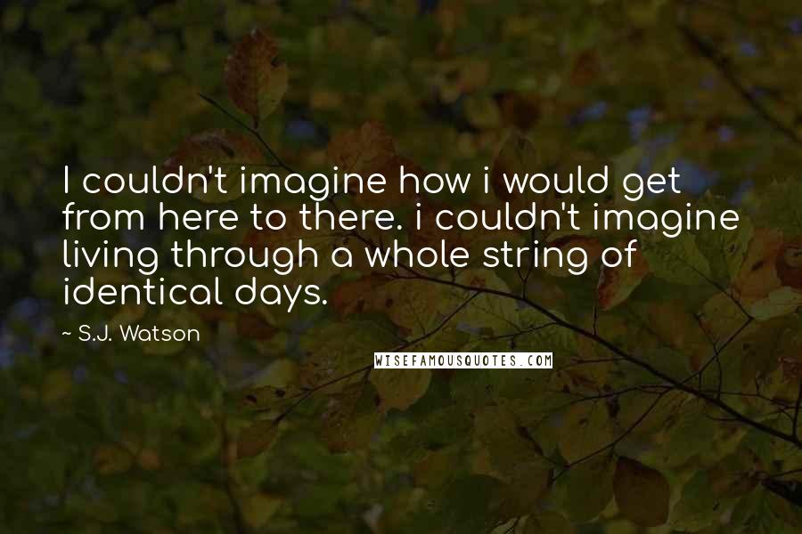 S.J. Watson Quotes: I couldn't imagine how i would get from here to there. i couldn't imagine living through a whole string of identical days.