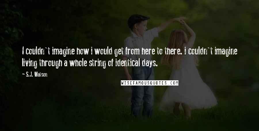 S.J. Watson Quotes: I couldn't imagine how i would get from here to there. i couldn't imagine living through a whole string of identical days.