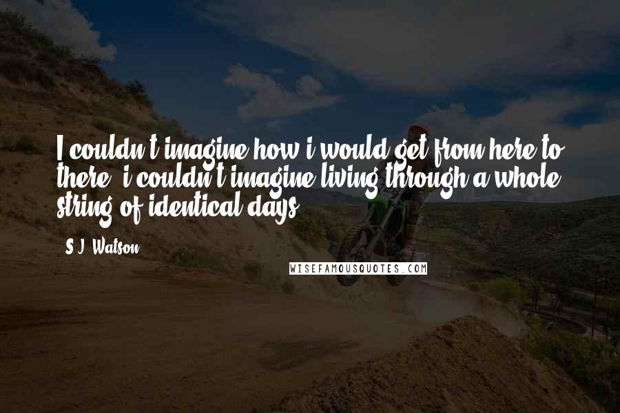 S.J. Watson Quotes: I couldn't imagine how i would get from here to there. i couldn't imagine living through a whole string of identical days.