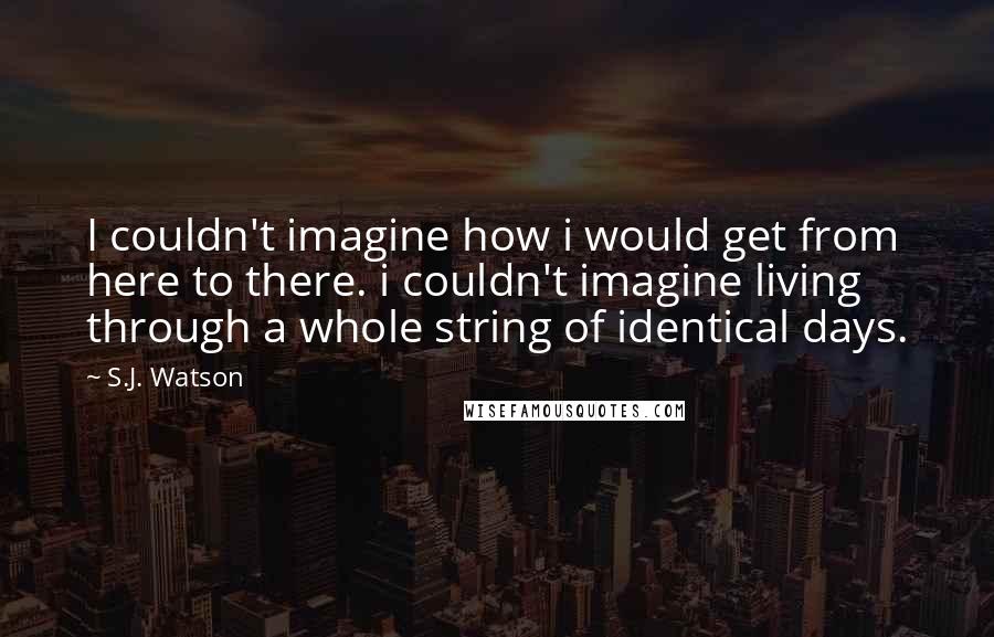 S.J. Watson Quotes: I couldn't imagine how i would get from here to there. i couldn't imagine living through a whole string of identical days.