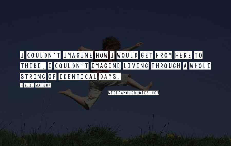 S.J. Watson Quotes: I couldn't imagine how i would get from here to there. i couldn't imagine living through a whole string of identical days.