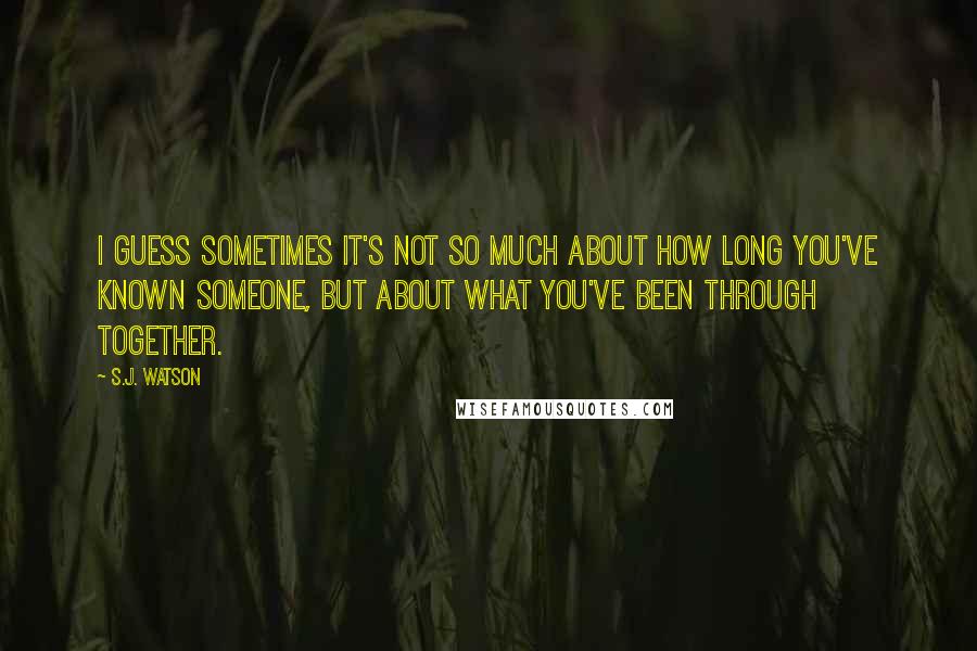 S.J. Watson Quotes: I guess sometimes it's not so much about how long you've known someone, but about what you've been through together.