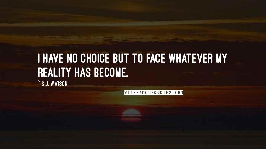 S.J. Watson Quotes: I have no choice but to face whatever my reality has become.