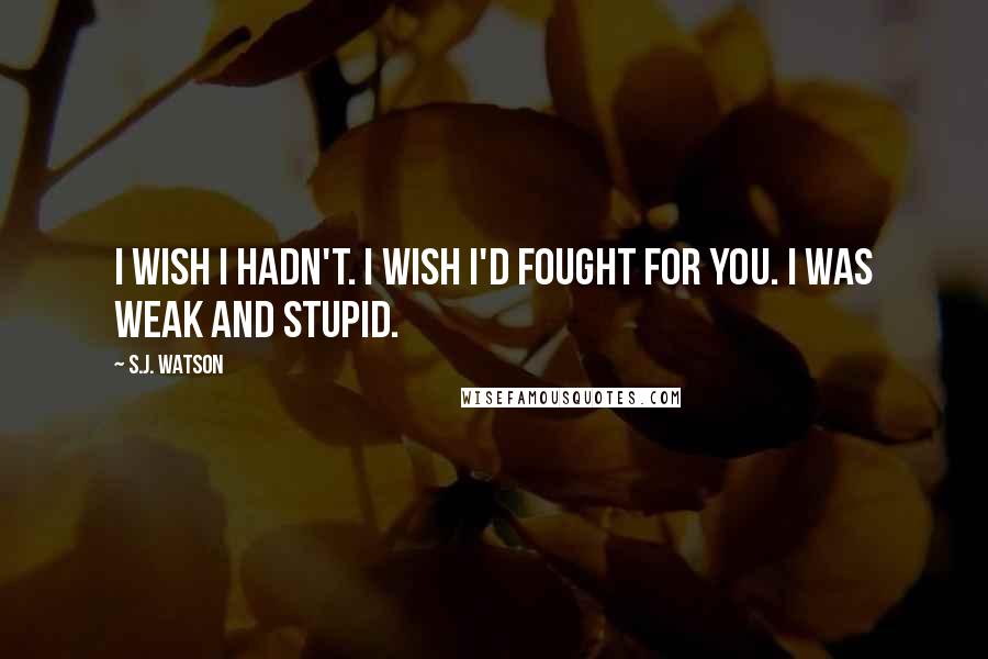 S.J. Watson Quotes: I wish I hadn't. I wish I'd fought for you. I was weak and stupid.