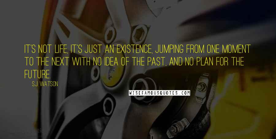 S.J. Watson Quotes: It's not life, it's just an existence, jumping from one moment to the next with no idea of the past, and no plan for the future.