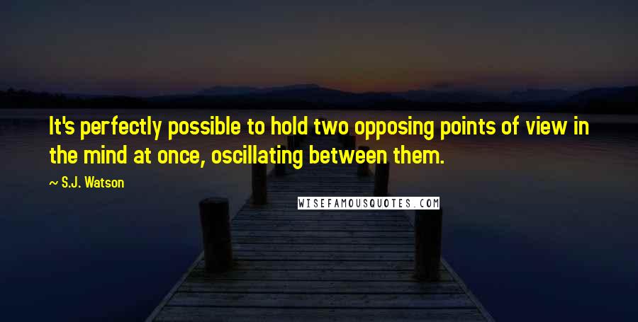 S.J. Watson Quotes: It's perfectly possible to hold two opposing points of view in the mind at once, oscillating between them.