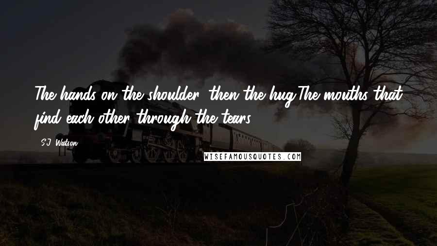 S.J. Watson Quotes: The hands on the shoulder, then the hug.The mouths that find each other through the tears.