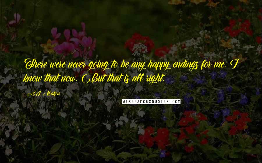 S.J. Watson Quotes: There were never going to be any happy endings for me. I know that now. But that is all right.