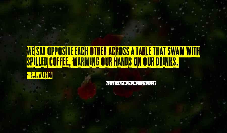 S.J. Watson Quotes: We sat opposite each other across a table that swam with spilled coffee, warming our hands on our drinks.