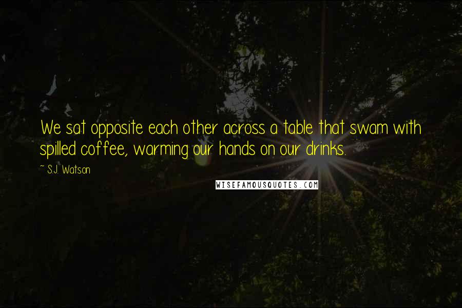 S.J. Watson Quotes: We sat opposite each other across a table that swam with spilled coffee, warming our hands on our drinks.