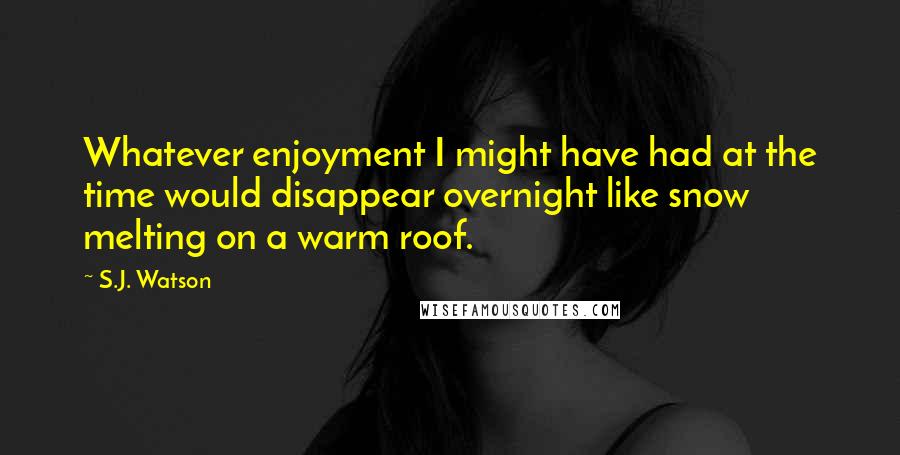 S.J. Watson Quotes: Whatever enjoyment I might have had at the time would disappear overnight like snow melting on a warm roof.