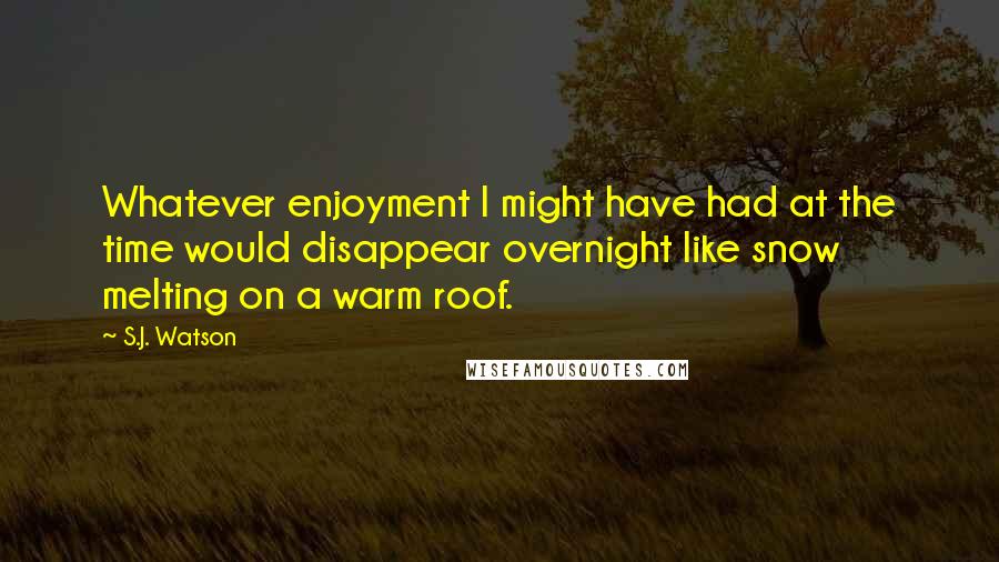 S.J. Watson Quotes: Whatever enjoyment I might have had at the time would disappear overnight like snow melting on a warm roof.