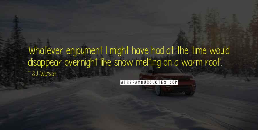 S.J. Watson Quotes: Whatever enjoyment I might have had at the time would disappear overnight like snow melting on a warm roof.