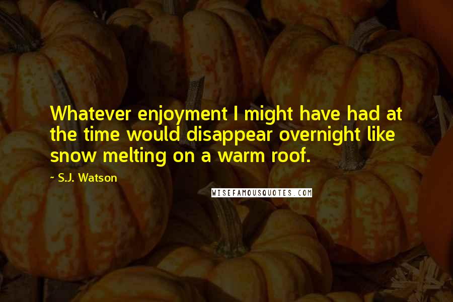 S.J. Watson Quotes: Whatever enjoyment I might have had at the time would disappear overnight like snow melting on a warm roof.